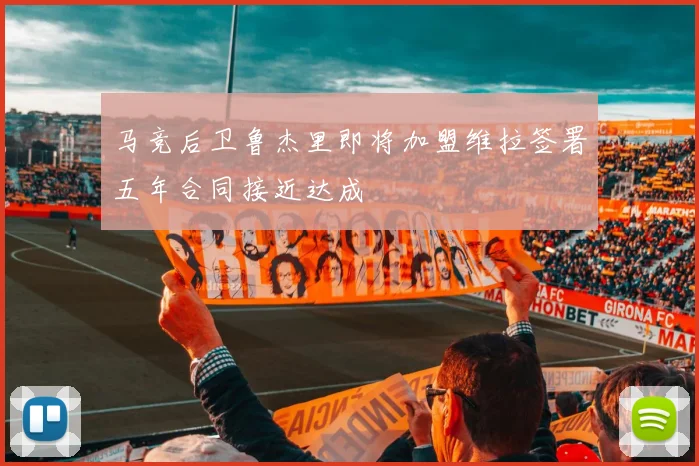 马竞后卫鲁杰里即将加盟维拉签署五年合同接近达成