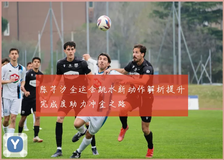 陈芋汐全运会跳水新动作解析提升完成度助力冲金之路