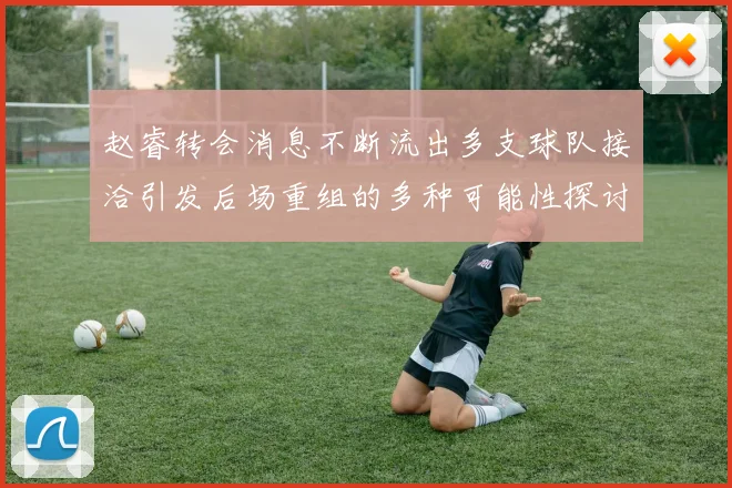 赵睿转会消息不断流出多支球队接洽引发后场重组的多种可能性探讨
