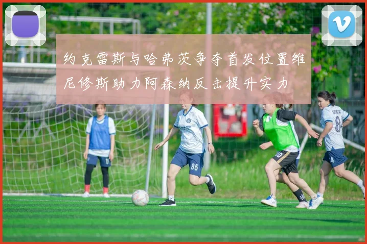 约克雷斯与哈弗茨争夺首发位置维尼修斯助力阿森纳反击提升实力