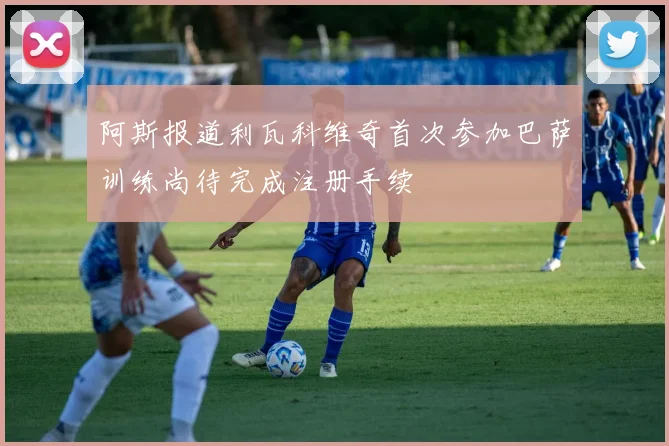阿斯报道利瓦科维奇首次参加巴萨训练尚待完成注册手续