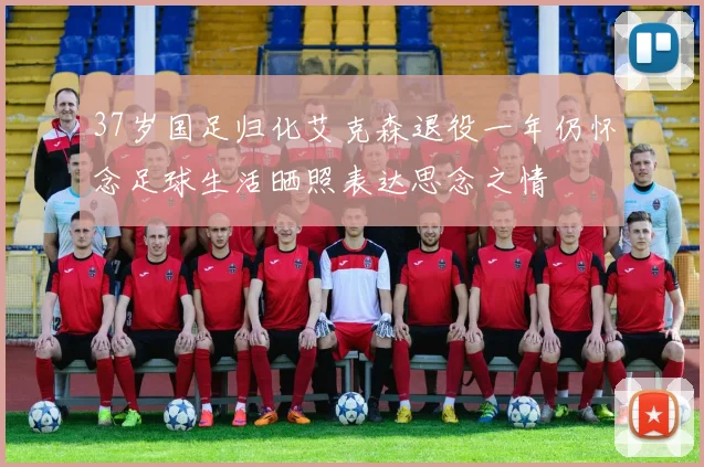 37岁国足归化艾克森退役一年仍怀念足球生活晒照表达思念之情