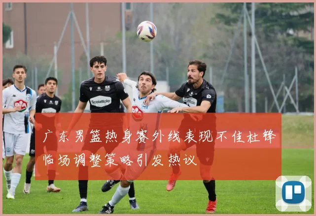 广东男篮热身赛外线表现不佳杜锋临场调整策略引发热议